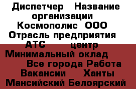 Диспетчер › Название организации ­ Космополис, ООО › Отрасль предприятия ­ АТС, call-центр › Минимальный оклад ­ 11 000 - Все города Работа » Вакансии   . Ханты-Мансийский,Белоярский г.